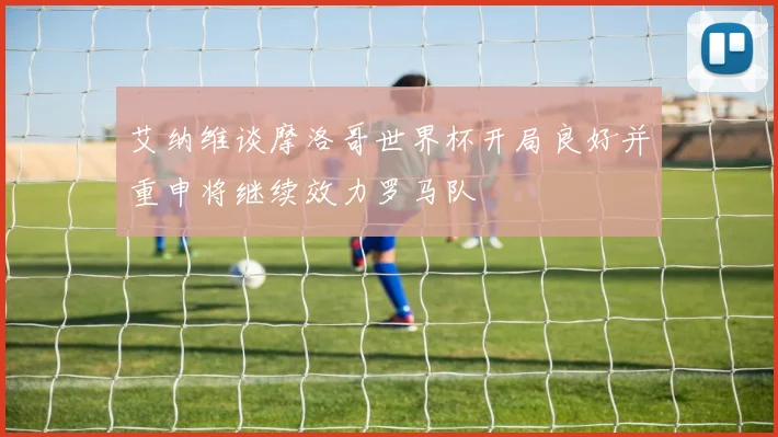 艾纳维谈摩洛哥世界杯开局良好并重申将继续效力罗马队