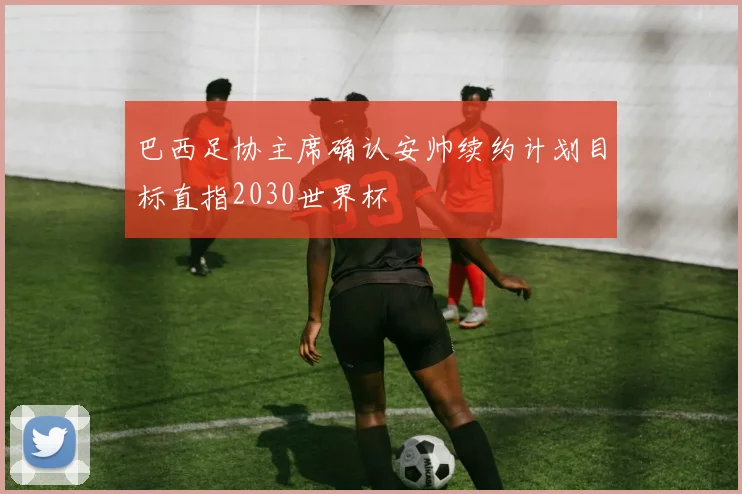 巴西足协主席确认安帅续约计划目标直指2030世界杯