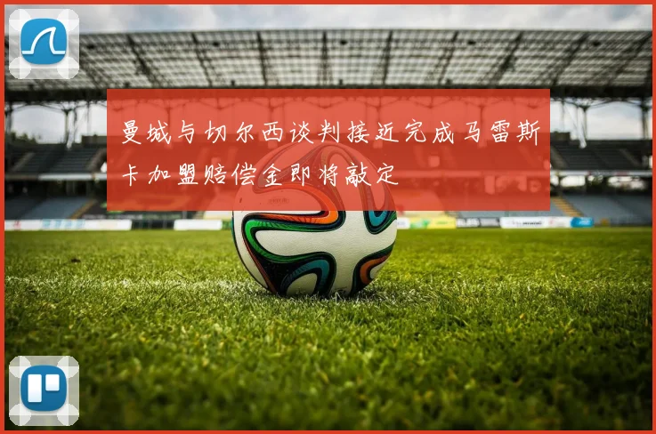曼城与切尔西谈判接近完成马雷斯卡加盟赔偿金即将敲定