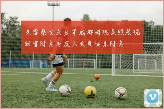 克雷桑女友分享成都游玩美照展现甜蜜时光与友人共度快乐时光