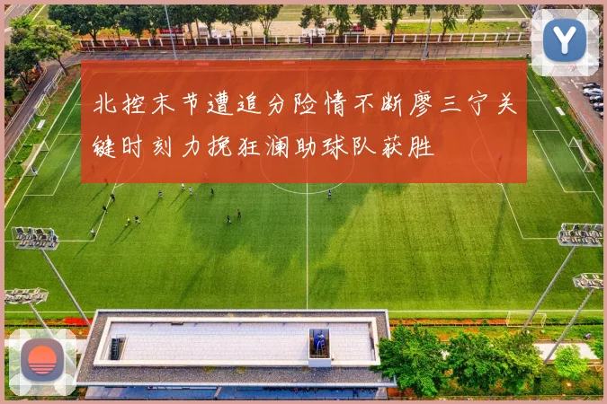 北控末节遭追分险情不断廖三宁关键时刻力挽狂澜助球队获胜