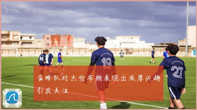 黄蜂队对杰伦布朗表现出浓厚兴趣引发关注