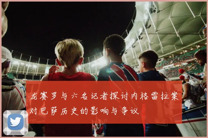 龙赛罗与六名记者探讨内格雷拉案对巴萨历史的影响与争议