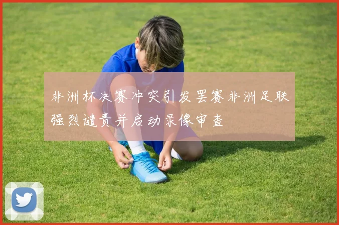 非洲杯决赛冲突引发罢赛非洲足联强烈谴责并启动录像审查