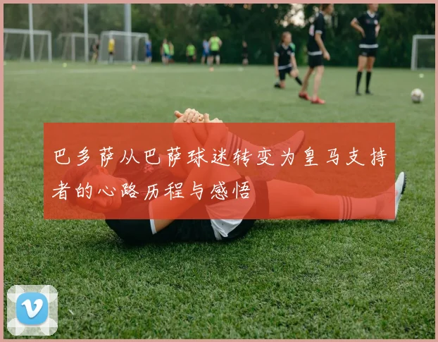 巴多萨从巴萨球迷转变为皇马支持者的心路历程与感悟