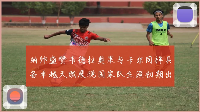 纳帅盛赞韦德拉奥果与卡尔同样具备卓越天赋展现国家队生涯初期出色表现