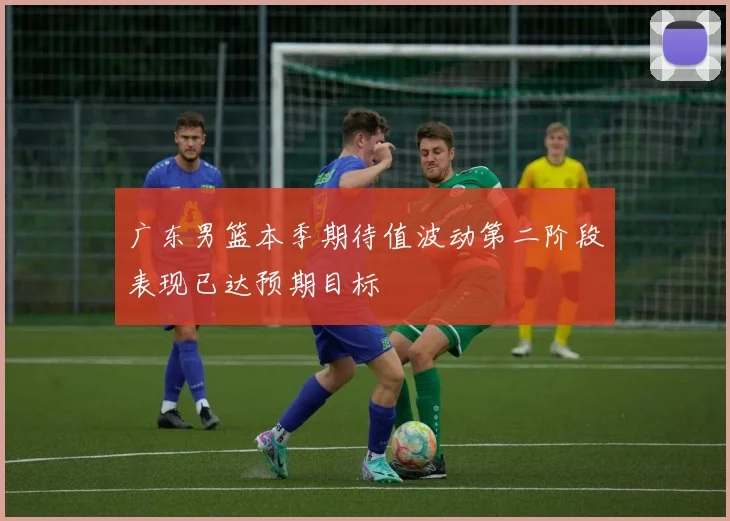广东男篮本季期待值波动第二阶段表现已达预期目标