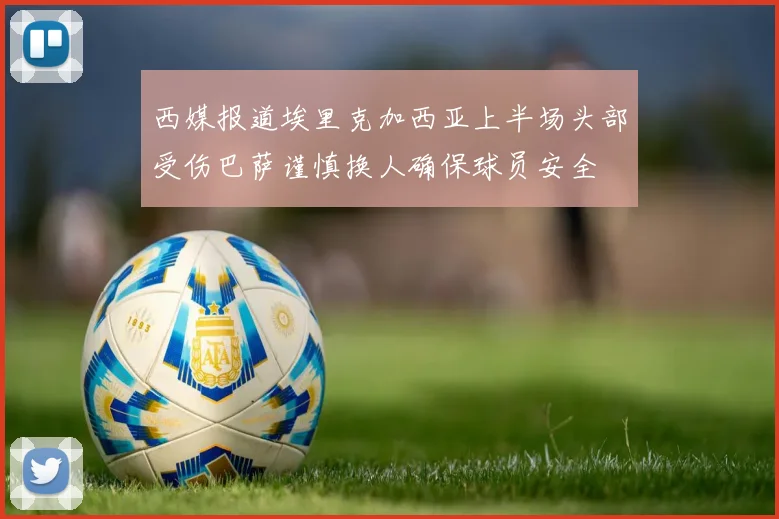 西媒报道埃里克加西亚上半场头部受伤巴萨谨慎换人确保球员安全