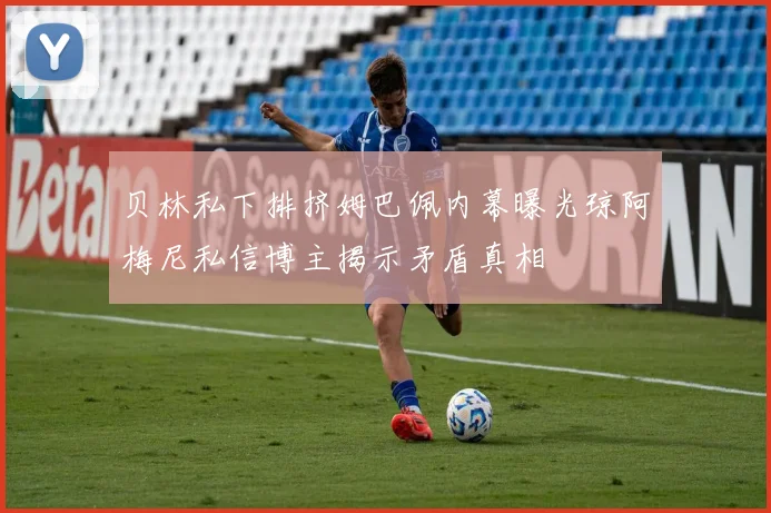 贝林私下排挤姆巴佩内幕曝光琼阿梅尼私信博主揭示矛盾真相