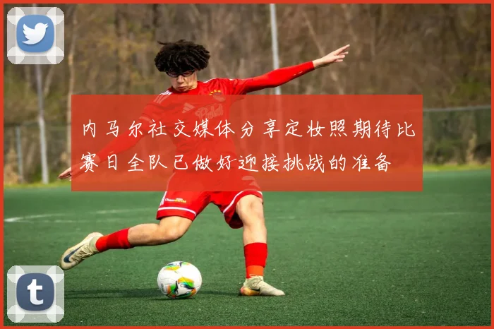 内马尔社交媒体分享定妆照期待比赛日全队已做好迎接挑战的准备