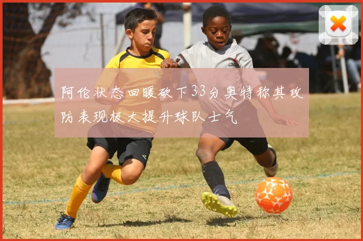 阿伦状态回暖砍下33分奥特称其攻防表现极大提升球队士气