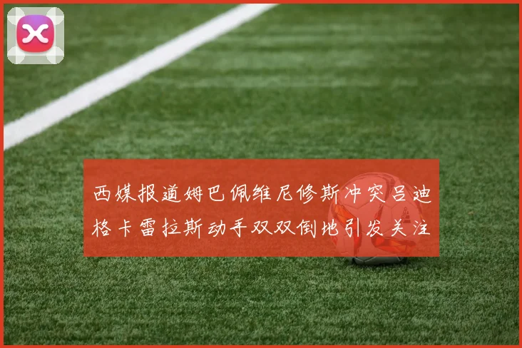 西媒报道姆巴佩维尼修斯冲突吕迪格卡雷拉斯动手双双倒地引发关注