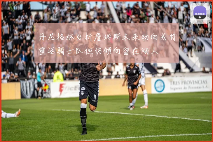 丹尼格林分析詹姆斯未来动向或将重返骑士队但仍倾向留在湖人