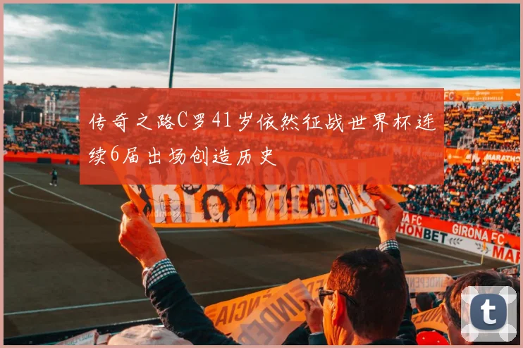 传奇之路C罗41岁依然征战世界杯连续6届出场创造历史