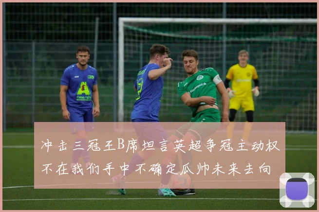 冲击三冠王B席坦言英超争冠主动权不在我们手中不确定瓜帅未来去向