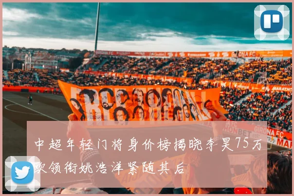 中超年轻门将身价榜揭晓李昊75万欧领衔姚浩洋紧随其后