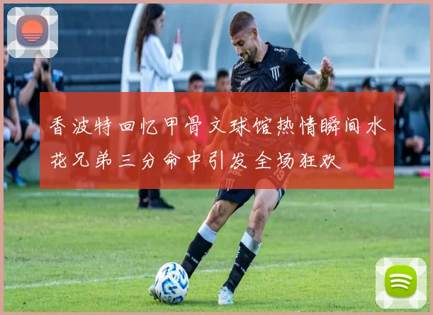 香波特回忆甲骨文球馆热情瞬间水花兄弟三分命中引发全场狂欢