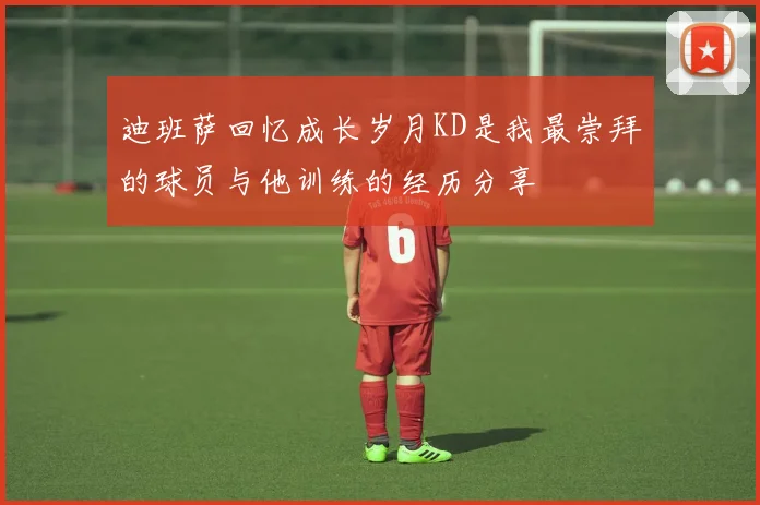 迪班萨回忆成长岁月KD是我最崇拜的球员与他训练的经历分享