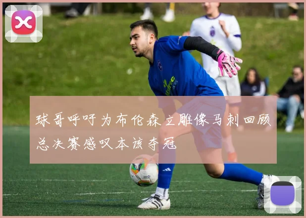 球哥呼吁为布伦森立雕像马刺回顾总决赛感叹本该夺冠