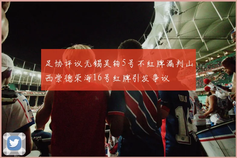 足协评议无锡吴钩5号不红牌漏判山西崇德荣海16号红牌引发争议