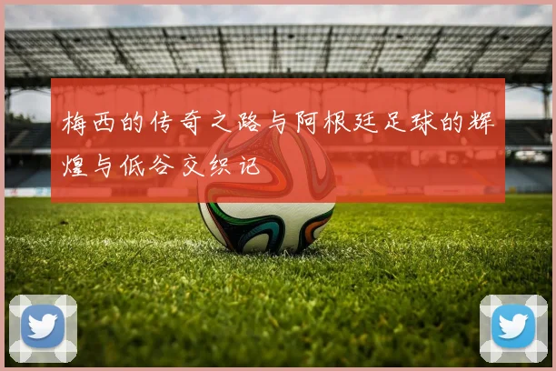 梅西的传奇之路与阿根廷足球的辉煌与低谷交织记
