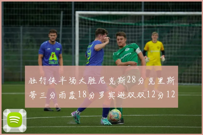 独行侠半场大胜尼克斯28分克里斯蒂三分雨轰18分罗宾逊双双12分12篮板表现出色
