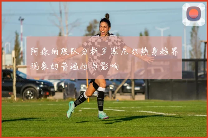 阿森纳跟队分析罗塞尼尔热身越界现象的普遍性与影响