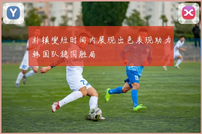 朴镇燮短时间内展现出色表现助力韩国队稳固胜局
